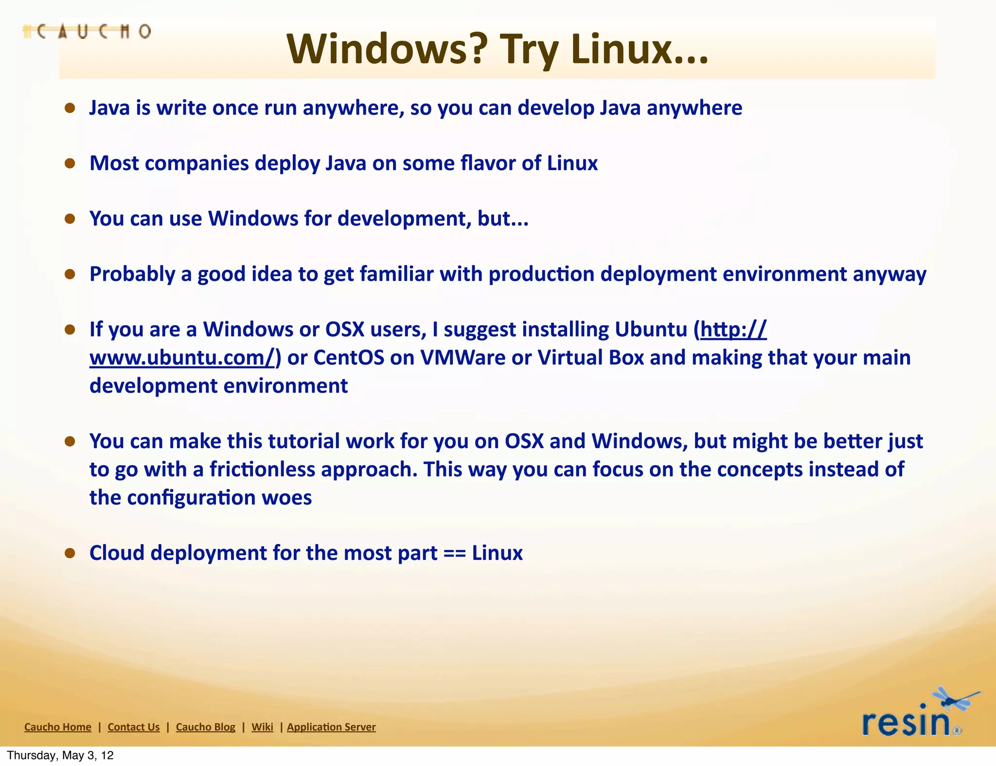 Windows?	
  Try	
  Linux...	
  
                 • Java	
  is	
  write	
  once	
  run	
  anywhere,	
  so	
  you	
  can	
  develop	
  Java	
  anywhere
                 • Most	
  companies	
  deploy	
  Java	
  on	
  some	
  ﬂavor	
  of	
  Linux
                 • You	
  can	
  use	
  Windows	
  for	
  development,	
  but...
                 • Probably	
  a	
  good	
  idea	
  to	
  get	
  familiar	
  with	
  produc8on	
  deployment	
  environment	
  anyway
                 • If	
  you	
  are	
  a	
  Windows	
  or	
  OSX	
  users,	
  I	
  suggest	
  installing	
  Ubuntu	
  (hEp://
                          www.ubuntu.com/)	
  or	
  CentOS	
  on	
  VMWare	
  or	
  Virtual	
  Box	
  and	
  making	
  that	
  your	
  main	
  
                          development	
  environment

                 • You	
  can	
  make	
  this	
  tutorial	
  work	
  for	
  you	
  on	
  OSX	
  and	
  Windows,	
  but	
  might	
  be	
  beEer	
  just	
  
                          to	
  go	
  with	
  a	
  fric8onless	
  approach.	
  This	
  way	
  you	
  can	
  focus	
  on	
  the	
  concepts	
  instead	
  of	
  
                          the	
  conﬁgura8on	
  woes

                 • Cloud	
  deployment	
  for	
  the	
  most	
  part	
  ==	
  Linux




   Caucho	
  Home	
  	
  |	
  	
  Contact	
  Us	
  	
  |	
  	
  Caucho	
  Blog	
  	
  |	
  	
  Wiki	
  	
  |	
  Applica8on	
  Server

Thursday, May 3, 12
 