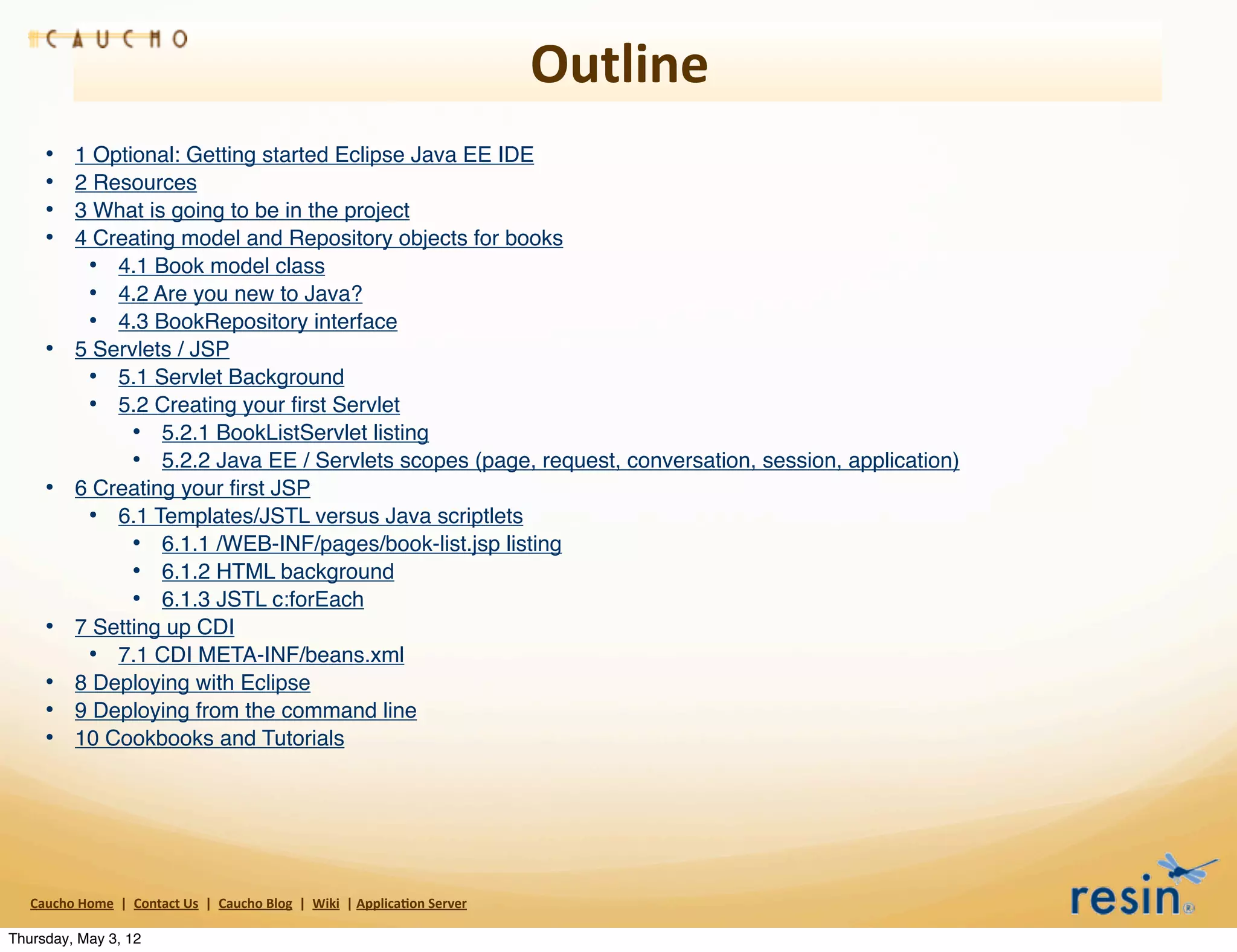 Outline
       •        1 Optional: Getting started Eclipse Java EE IDE
       •        2 Resources
       •        3 What is going to be in the project
       •        4 Creating model and Repository objects for books
                 • 4.1 Book model class
                 • 4.2 Are you new to Java?
                 • 4.3 BookRepository interface
       •        5 Servlets / JSP
                 • 5.1 Servlet Background
                 • 5.2 Creating your ﬁrst Servlet
                      • 5.2.1 BookListServlet listing
                      • 5.2.2 Java EE / Servlets scopes (page, request, conversation, session, application)
       •        6 Creating your ﬁrst JSP
                 • 6.1 Templates/JSTL versus Java scriptlets
                      • 6.1.1 /WEB-INF/pages/book-list.jsp listing
                      • 6.1.2 HTML background
                      • 6.1.3 JSTL c:forEach
       •        7 Setting up CDI
                 • 7.1 CDI META-INF/beans.xml
       •        8 Deploying with Eclipse
       •        9 Deploying from the command line
       •        10 Cookbooks and Tutorials




   Caucho	
  Home	
  	
  |	
  	
  Contact	
  Us	
  	
  |	
  	
  Caucho	
  Blog	
  	
  |	
  	
  Wiki	
  	
  |	
  Applica8on	
  Server

Thursday, May 3, 12
 