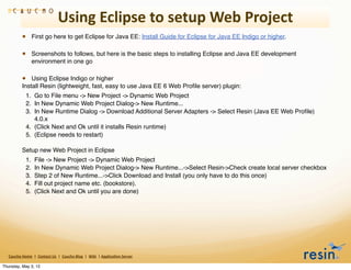Using	
  Eclipse	
  to	
  setup	
  Web	
  Project
                 • First go here to get Eclipse for Java EE: Install Guide for Eclipse for Java EE Indigo or higher.

                 • Screenshots to follows, but here is the basic steps to installing Eclipse and Java EE development
                          environment in one go

                 • Using Eclipse Indigo or higher
                 Install Resin (lightweight, fast, easy to use Java EE 6 Web Proﬁle server) plugin:
                    1. Go to File menu -> New Project -> Dynamic Web Project
                    2. In New Dynamic Web Project Dialog-> New Runtime...
                    3. In New Runtime Dialog -> Download Additional Server Adapters -> Select Resin (Java EE Web Proﬁle)
                       4.0.x
                    4. (Click Next and Ok until it installs Resin runtime)
                    5. (Eclipse needs to restart)

                 Setup new Web Project in Eclipse
                    1.       File -> New Project -> Dynamic Web Project
                    2.       In New Dynamic Web Project Dialog-> New Runtime...->Select Resin->Check create local server checkbox
                    3.       Step 2 of New Runtime...->Click Download and Install (you only have to do this once)
                    4.       Fill out project name etc. (bookstore).
                    5.       (Click Next and Ok until you are done)




   Caucho	
  Home	
  	
  |	
  	
  Contact	
  Us	
  	
  |	
  	
  Caucho	
  Blog	
  	
  |	
  	
  Wiki	
  	
  |	
  Applica8on	
  Server

Thursday, May 3, 12
 