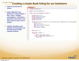Crea8ng	
  a	
  simple	
  Book	
  lis8ng	
  for	
  our	
  bookstore
                • Create	
  a	
  new	
  Java	
  class	
  as	
  
                          follows:

                • Eclipse:	
  Right	
  Click	
  "Java	
  
                          Resources"	
  in	
  Project	
  Explorer	
  -­‐>	
  
                          New	
  -­‐>	
  Class	
  -­‐>	
  Package	
  
                          com.bookstore	
  -­‐>	
  Class	
  Name	
  -­‐>	
  
                          Book	
  (That	
  is	
  the	
  last	
  8me	
  I	
  will	
  
                          tell	
  you	
  how	
  to	
  create	
  a	
  class	
  in	
  
                          Eclipse.)

                • Add	
  8tle,	
  descrip8on,	
  price,	
  
                          pubDate	
  and	
  id	
  proper8es,	
  and	
  
                          the	
  toString	
  and	
  cloneMe	
  
                          methods	
  as	
  follows:




   Caucho	
  Home	
  	
  |	
  	
  Contact	
  Us	
  	
  |	
  	
  Caucho	
  Blog	
  	
  |	
  	
  Wiki	
  	
  |	
  Applica8on	
  Server

Thursday, May 3, 12
 