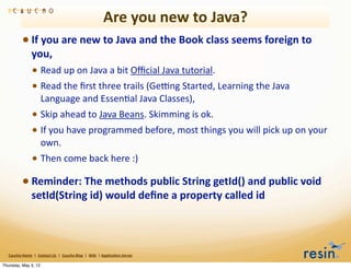 Are	
  you	
  new	
  to	
  Java?
                 • If	
  you	
  are	
  new	
  to	
  Java	
  and	
  the	
  Book	
  class	
  seems	
  foreign	
  to	
  
                          you,	
  
                          • Read	
  up	
  on	
  Java	
  a	
  bit	
  Oﬃcial	
  Java	
  tutorial.	
  
                          • Read	
  the	
  ﬁrst	
  three	
  trails	
  (Ge>ng	
  Started,	
  Learning	
  the	
  Java	
  
                                    Language	
  and	
  EssenBal	
  Java	
  Classes),	
  
                          • Skip	
  ahead	
  to	
  Java	
  Beans.	
  Skimming	
  is	
  ok.	
  
                          • If	
  you	
  have	
  programmed	
  before,	
  most	
  things	
  you	
  will	
  pick	
  up	
  on	
  your	
  
                                    own.
                          • Then	
  come	
  back	
  here	
  :)
                 • Reminder:	
  The	
  methods	
  public	
  String	
  getId()	
  and	
  public	
  void	
  
                          setId(String	
  id)	
  would	
  deﬁne	
  a	
  property	
  called	
  id



   Caucho	
  Home	
  	
  |	
  	
  Contact	
  Us	
  	
  |	
  	
  Caucho	
  Blog	
  	
  |	
  	
  Wiki	
  	
  |	
  Applica8on	
  Server

Thursday, May 3, 12
 
