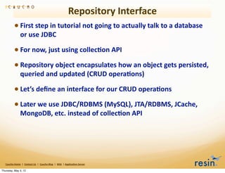 Repository	
  Interface
                 • First	
  step	
  in	
  tutorial	
  not	
  going	
  to	
  actually	
  talk	
  to	
  a	
  database	
  
                          or	
  use	
  JDBC

                 • For	
  now,	
  just	
  using	
  collec8on	
  API
                 • Repository	
  object	
  encapsulates	
  how	
  an	
  object	
  gets	
  persisted,	
  
                          queried	
  and	
  updated	
  (CRUD	
  opera8ons)

                 • Let’s	
  deﬁne	
  an	
  interface	
  for	
  our	
  CRUD	
  opera8ons
                 • Later	
  we	
  use	
  JDBC/RDBMS	
  (MySQL),	
  JTA/RDBMS,	
  JCache,	
  
                          MongoDB,	
  etc.	
  instead	
  of	
  collec8on	
  API	
  




   Caucho	
  Home	
  	
  |	
  	
  Contact	
  Us	
  	
  |	
  	
  Caucho	
  Blog	
  	
  |	
  	
  Wiki	
  	
  |	
  Applica8on	
  Server

Thursday, May 3, 12
 