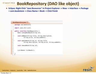 BookRepository	
  (DAO	
  like	
  object)
                • Eclipse:	
  Right	
  Click	
  "Java	
  Resources"	
  in	
  Project	
  Explorer	
  -­‐>	
  New	
  -­‐>	
  Interface	
  -­‐>	
  Package	
  
                          =	
  com.bookstore	
  -­‐>	
  Class	
  Name	
  =	
  Book	
  -­‐>	
  Click	
  Finish




   Caucho	
  Home	
  	
  |	
  	
  Contact	
  Us	
  	
  |	
  	
  Caucho	
  Blog	
  	
  |	
  	
  Wiki	
  	
  |	
  Applica8on	
  Server

Thursday, May 3, 12
 