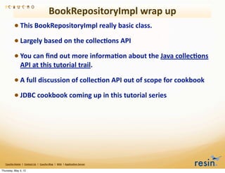 BookRepositoryImpl	
  wrap	
  up
                 • This	
  BookRepositoryImpl	
  really	
  basic	
  class.	
  
                 • Largely	
  based	
  on	
  the	
  collec8ons	
  API
                 • You	
  can	
  ﬁnd	
  out	
  more	
  informa8on	
  about	
  the	
  Java	
  collec8ons	
  
                          API	
  at	
  this	
  tutorial	
  trail.	
  

                 • A	
  full	
  discussion	
  of	
  collec8on	
  API	
  out	
  of	
  scope	
  for	
  cookbook
                 • JDBC	
  cookbook	
  coming	
  up	
  in	
  this	
  tutorial	
  series




   Caucho	
  Home	
  	
  |	
  	
  Contact	
  Us	
  	
  |	
  	
  Caucho	
  Blog	
  	
  |	
  	
  Wiki	
  	
  |	
  Applica8on	
  Server

Thursday, May 3, 12
 
