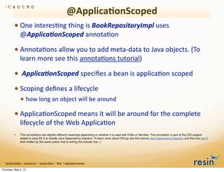 @Applica8onScoped
                 • One	
  interesBng	
  thing	
  is	
  BookRepositoryImpl	
  uses	
  
                          @Applica2onScoped	
  annotaBon

                 • AnnotaBons	
  allow	
  you	
  to	
  add	
  meta-­‐data	
  to	
  Java	
  objects.	
  (To	
  
                          learn	
  more	
  see	
  this	
  annotaBons	
  tutorial)

                 • 	
  Applica2onScoped	
  speciﬁes	
  a	
  bean	
  is	
  applicaBon	
  scoped
                 • Scoping	
  deﬁnes	
  a	
  lifecycle
                          • how	
  long	
  an	
  object	
  will	
  be	
  around
                 • ApplicaBonScoped	
  means	
  it	
  will	
  be	
  around	
  for	
  the	
  complete	
  
                          lifecycle	
  of	
  the	
  Web	
  ApplicaBon
                 •        This annotations has slightly different meanings depending on whether it is used with EJBs or Servlets. This annotation is part of the CDI support
                          added to Java EE 6 to handle Java Dependency Injection. To learn more about CDI go see this tutorial Java Dependency Injection and this one part 2
                          both written by the same author that is writing this tutorial now. :)




   Caucho	
  Home	
  	
  |	
  	
  Contact	
  Us	
  	
  |	
  	
  Caucho	
  Blog	
  	
  |	
  	
  Wiki	
  	
  |	
  Applica8on	
  Server

Thursday, May 3, 12
 