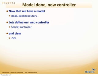 Model	
  done,	
  now	
  controller
                 • Now	
  that	
  we	
  have	
  a	
  model	
  
                          • Book,	
  BookRepository
                 • Lets	
  deﬁne	
  our	
  web	
  controller	
  
                          • Servlet	
  controller	
  
                 • and	
  view	
  
                          • JSPs




   Caucho	
  Home	
  	
  |	
  	
  Contact	
  Us	
  	
  |	
  	
  Caucho	
  Blog	
  	
  |	
  	
  Wiki	
  	
  |	
  Applica8on	
  Server

Thursday, May 3, 12
 
