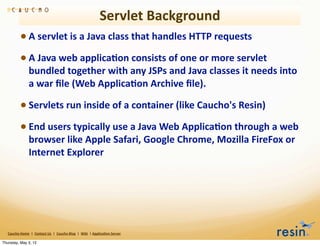 Servlet	
  Background
                 • A	
  servlet	
  is	
  a	
  Java	
  class	
  that	
  handles	
  HTTP	
  requests
                 • A	
  Java	
  web	
  applica8on	
  consists	
  of	
  one	
  or	
  more	
  servlet	
  
                          bundled	
  together	
  with	
  any	
  JSPs	
  and	
  Java	
  classes	
  it	
  needs	
  into	
  
                          a	
  war	
  ﬁle	
  (Web	
  Applica8on	
  Archive	
  ﬁle).

                 • Servlets	
  run	
  inside	
  of	
  a	
  container	
  (like	
  Caucho's	
  Resin)
                 • End	
  users	
  typically	
  use	
  a	
  Java	
  Web	
  Applica8on	
  through	
  a	
  web	
  
                          browser	
  like	
  Apple	
  Safari,	
  Google	
  Chrome,	
  Mozilla	
  FireFox	
  or	
  
                          Internet	
  Explorer




   Caucho	
  Home	
  	
  |	
  	
  Contact	
  Us	
  	
  |	
  	
  Caucho	
  Blog	
  	
  |	
  	
  Wiki	
  	
  |	
  Applica8on	
  Server

Thursday, May 3, 12
 