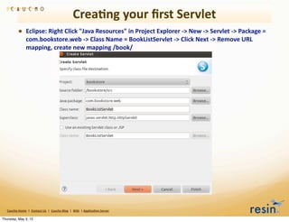 Crea8ng	
  your	
  ﬁrst	
  Servlet
                 • Eclipse:	
  Right	
  Click	
  "Java	
  Resources"	
  in	
  Project	
  Explorer	
  -­‐>	
  New	
  -­‐>	
  Servlet	
  -­‐>	
  Package	
  =	
  
                          com.bookstore.web	
  -­‐>	
  Class	
  Name	
  =	
  BookListServlet	
  -­‐>	
  Click	
  Next	
  -­‐>	
  Remove	
  URL	
  
                          mapping,	
  create	
  new	
  mapping	
  /book/	
  




   Caucho	
  Home	
  	
  |	
  	
  Contact	
  Us	
  	
  |	
  	
  Caucho	
  Blog	
  	
  |	
  	
  Wiki	
  	
  |	
  Applica8on	
  Server

Thursday, May 3, 12
 