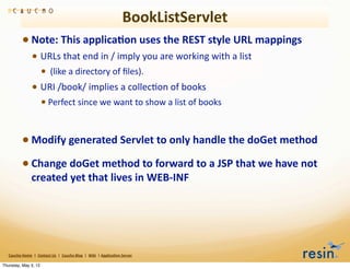 BookListServlet
                 • Note:	
  This	
  applica8on	
  uses	
  the	
  REST	
  style	
  URL	
  mappings	
  
                          • URLs	
  that	
  end	
  in	
  /	
  imply	
  you	
  are	
  working	
  with	
  a	
  list
                                    • 	
  (like	
  a	
  directory	
  of	
  ﬁles).	
  
                          • URI	
  /book/	
  implies	
  a	
  collecBon	
  of	
  books	
  
                                    • Perfect	
  since	
  we	
  want	
  to	
  show	
  a	
  list	
  of	
  books	
  


                 • Modify	
  generated	
  Servlet	
  to	
  only	
  handle	
  the	
  doGet	
  method
                 • Change	
  doGet	
  method	
  to	
  forward	
  to	
  a	
  JSP	
  that	
  we	
  have	
  not	
  
                          created	
  yet	
  that	
  lives	
  in	
  WEB-­‐INF	
  




   Caucho	
  Home	
  	
  |	
  	
  Contact	
  Us	
  	
  |	
  	
  Caucho	
  Blog	
  	
  |	
  	
  Wiki	
  	
  |	
  Applica8on	
  Server

Thursday, May 3, 12
 