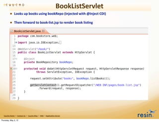 BookListServlet
                • Looks	
  up	
  books	
  using	
  bookRepo	
  (injected	
  with	
  @Inject	
  CDI)
                • Then	
  forward	
  to	
  book-­‐list.jsp	
  to	
  render	
  book	
  lis8ng




   Caucho	
  Home	
  	
  |	
  	
  Contact	
  Us	
  	
  |	
  	
  Caucho	
  Blog	
  	
  |	
  	
  Wiki	
  	
  |	
  Applica8on	
  Server

Thursday, May 3, 12
 