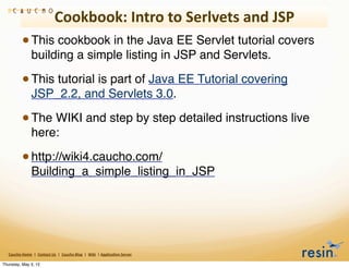 Cookbook:	
  Intro	
  to	
  Serlvets	
  and	
  JSP
                 • This cookbook in the Java EE Servlet tutorial covers
                          building a simple listing in JSP and Servlets.

                 • This tutorial is part of Java EE Tutorial covering
                          JSP_2.2, and Servlets 3.0.

                 • The WIKI and step by step detailed instructions live
                          here:

                 • http://wiki4.caucho.com/
                          Building_a_simple_listing_in_JSP




   Caucho	
  Home	
  	
  |	
  	
  Contact	
  Us	
  	
  |	
  	
  Caucho	
  Blog	
  	
  |	
  	
  Wiki	
  	
  |	
  Applica8on	
  Server

Thursday, May 3, 12
 
