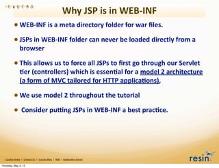 Why	
  JSP	
  is	
  in	
  WEB-­‐INF
                 • WEB-­‐INF	
  is	
  a	
  meta	
  directory	
  folder	
  for	
  war	
  ﬁles.	
  
                 • JSPs	
  in	
  WEB-­‐INF	
  folder	
  can	
  never	
  be	
  loaded	
  directly	
  from	
  a	
  
                          browser

                 • This	
  allows	
  us	
  to	
  force	
  all	
  JSPs	
  to	
  ﬁrst	
  go	
  through	
  our	
  Servlet	
  
                          8er	
  (controllers)	
  which	
  is	
  essen8al	
  for	
  a	
  model	
  2	
  architecture	
  
                          (a	
  form	
  of	
  MVC	
  tailored	
  for	
  HTTP	
  applica8ons),	
  

                 • We	
  use	
  model	
  2	
  throughout	
  the	
  tutorial
                 • 	
  Consider	
  pumng	
  JSPs	
  in	
  WEB-­‐INF	
  a	
  best	
  prac8ce.




   Caucho	
  Home	
  	
  |	
  	
  Contact	
  Us	
  	
  |	
  	
  Caucho	
  Blog	
  	
  |	
  	
  Wiki	
  	
  |	
  Applica8on	
  Server

Thursday, May 3, 12
 