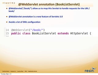 @WebServlet	
  annota8on	
  (BookListServlet)
                • @WebServlet("/book/")	
  allow	
  us	
  to	
  map	
  this	
  Servlet	
  to	
  handle	
  requests	
  for	
  the	
  URI	
  /
                          book/	
  

                • @WebServlet	
  annota8on	
  is	
  a	
  new	
  feature	
  of	
  Servlets	
  3.0
                • Avoids	
  a	
  lot	
  of	
  XML	
  conﬁgura8on




   Caucho	
  Home	
  	
  |	
  	
  Contact	
  Us	
  	
  |	
  	
  Caucho	
  Blog	
  	
  |	
  	
  Wiki	
  	
  |	
  Applica8on	
  Server

Thursday, May 3, 12
 