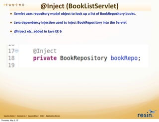 @Inject	
  (BookListServlet)
                • Servlet	
  uses	
  repository	
  model	
  object	
  to	
  look	
  up	
  a	
  list	
  of	
  BookRepository	
  books.	
  
                • Java	
  dependency	
  injec8on	
  used	
  to	
  inject	
  BookRepository	
  into	
  the	
  Servlet	
  
                • @Inject	
  etc.	
  added	
  in	
  Java	
  EE	
  6




   Caucho	
  Home	
  	
  |	
  	
  Contact	
  Us	
  	
  |	
  	
  Caucho	
  Blog	
  	
  |	
  	
  Wiki	
  	
  |	
  Applica8on	
  Server

Thursday, May 3, 12
 