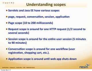 Understanding	
  scopes
                 • Servlets	
  and	
  Java	
  EE	
  have	
  various	
  scopes	
  
                 • page,	
  request,	
  conversa8on,	
  session,	
  applica8on
                 • Page	
  scope	
  (10	
  to	
  200	
  milliseconds)
                 • Request	
  scope	
  is	
  around	
  for	
  one	
  HTTP	
  request	
  (1/2	
  second	
  to	
  
                          several	
  seconds)

                 • Session	
  scope	
  is	
  around	
  for	
  the	
  en8re	
  user	
  session	
  (5	
  minutes	
  
                          to	
  90	
  minutes)	
  

                 • Conversa8on	
  scope	
  is	
  around	
  for	
  one	
  workﬂow	
  (user	
  
                          registra8on,	
  shopping	
  cart,	
  etc.).	
  

                 • Applica8on	
  scope	
  is	
  around	
  un8l	
  web	
  app	
  shuts	
  down
   Caucho	
  Home	
  	
  |	
  	
  Contact	
  Us	
  	
  |	
  	
  Caucho	
  Blog	
  	
  |	
  	
  Wiki	
  	
  |	
  Applica8on	
  Server

Thursday, May 3, 12
 
