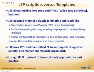 JSP	
  scriptlets	
  versus	
  Templates
                 • JSP	
  allows	
  mixing	
  Java	
  code	
  and	
  HTML	
  (called	
  Java	
  scriptlets),	
  
                          but	
  don’t

                 • JSP	
  adopted	
  more	
  of	
  a	
  classic	
  templa8ng	
  approach	
  like
                          • Freemarker,	
  Velocity	
  and	
  Smarty	
  (PHP	
  based	
  templaBng)	
  
                          • Don’t	
  allow	
  mixing	
  the	
  programming	
  language	
  with	
  the	
  templaBng	
  
                                    language
                          • Allows	
  the	
  templaBng	
  language	
  to	
  be	
  a	
  simple	
  view	
  logic	
  language,
                          • Keeps	
  the	
  templates	
  smaller	
  and	
  more	
  readable.
                 • JSP	
  uses	
  JSTL	
  and	
  the	
  Uniﬁed	
  EL	
  to	
  accomplish	
  things	
  that	
  
                          Smarty,	
  Freemarker	
  and	
  Velocity	
  accomplish

                 • Using	
  JSTL/EL	
  instead	
  of	
  Java	
  scriptlets	
  approach	
  is	
  a	
  best	
  
                          prac8ce

   Caucho	
  Home	
  	
  |	
  	
  Contact	
  Us	
  	
  |	
  	
  Caucho	
  Blog	
  	
  |	
  	
  Wiki	
  	
  |	
  Applica8on	
  Server

Thursday, May 3, 12
 