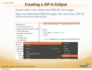Crea8ng	
  a	
  JSP	
  in	
  Eclipse
                                                       Create a folder under WebContent/WEB-INF called pages
                                                       Right click WebContent/WEB-INF/pages, then select New->JSP File
                                                       use the file name book-list.jsp




   Caucho	
  Home	
  	
  |	
  	
  Contact	
  Us	
  	
  |	
  	
  Caucho	
  Blog	
  	
  |	
  	
  Wiki	
  	
  |	
  Applica8on	
  Server

Thursday, May 3, 12
 