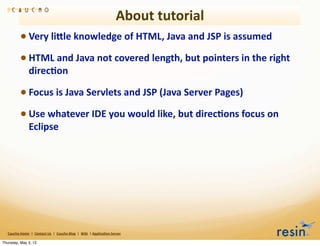 About	
  tutorial
                 • Very	
  liEle	
  knowledge	
  of	
  HTML,	
  Java	
  and	
  JSP	
  is	
  assumed
                 • HTML	
  and	
  Java	
  not	
  covered	
  length,	
  but	
  pointers	
  in	
  the	
  right	
  
                          direc8on	
  

                 • Focus	
  is	
  Java	
  Servlets	
  and	
  JSP	
  (Java	
  Server	
  Pages)
                 • Use	
  whatever	
  IDE	
  you	
  would	
  like,	
  but	
  direc8ons	
  focus	
  on	
  
                          Eclipse




   Caucho	
  Home	
  	
  |	
  	
  Contact	
  Us	
  	
  |	
  	
  Caucho	
  Blog	
  	
  |	
  	
  Wiki	
  	
  |	
  Applica8on	
  Server

Thursday, May 3, 12
 