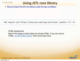 Using	
  JSTL	
  core	
  library
                • Next	
  we	
  import	
  the	
  JSTL	
  core	
  library,	
  under	
  the	
  tag	
  c	
  as	
  follows:




                                HTML background
                                Most of the page is boiler plate and simple HTML. If you are new to
                                HTML, try this HTML tutorial. Then come back here.




   Caucho	
  Home	
  	
  |	
  	
  Contact	
  Us	
  	
  |	
  	
  Caucho	
  Blog	
  	
  |	
  	
  Wiki	
  	
  |	
  Applica8on	
  Server

Thursday, May 3, 12
 