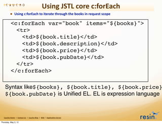 Using	
  JSTL	
  core	
  c:forEach
                • Using	
  c:forEach	
  to	
  iterate	
  through	
  the	
  books	
  in	
  request	
  scope

     !            <c:forEach var="book" items="${books}">
     !            ! <tr>
     !            ! ! <td>${book.title}</td>
     !            ! ! <td>${book.description}</td>
     !            ! ! <td>${book.price}</td>
     !            ! ! <td>${book.pubDate}</td>
     !            ! </tr>
     !            </c:forEach>

     Syntax like${books}, ${book.title}, ${book.price}
     ${book.pubDate} is Uniﬁed EL. EL is expression language



   Caucho	
  Home	
  	
  |	
  	
  Contact	
  Us	
  	
  |	
  	
  Caucho	
  Blog	
  	
  |	
  	
  Wiki	
  	
  |	
  Applica8on	
  Server

Thursday, May 3, 12
 