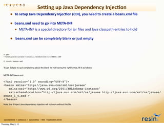 Semng	
  up	
  Java	
  Dependency	
  Injec8on
                • To	
  setup	
  Java	
  Dependency	
  Injec8on	
  (CDI),	
  you	
  need	
  to	
  create	
  a	
  beans.xml	
  ﬁle	
  
                • beans.xml	
  need	
  to	
  go	
  into	
  META-­‐INF
                  • META-­‐INF	
  is	
  a	
  special	
  directory	
  for	
  jar	
  ﬁles	
  and	
  Java	
  classpath	
  entries	
  to	
  hold	
  
                • 	
  beans.xml	
  can	
  be	
  completely	
  blank	
  or	
  just	
  empty


  $ pwd
  ~/workspace/javaee-tutorial/bookstore/src/META-INF

  $ touch beans.xml


  To get Eclipse to quit complaining about the blank ﬁle not having the right format, ﬁll it as follows:


  META-INF/beans.xml


  <?xml version="1.0" encoding="UTF-8"?>
  <beans xmlns="http://java.sun.com/xml/ns/javaee"
     xmlns:xsi="http://www.w3.org/2001/XMLSchema-instance"
     xsi:schemaLocation="http://java.sun.com/xml/ns/javaee http://java.sun.com/xml/ns/javaee/
  beans_1_0.xsd">
  </beans>
  Note: the @Inject Java dependency injection will not work without this ﬁle.




   Caucho	
  Home	
  	
  |	
  	
  Contact	
  Us	
  	
  |	
  	
  Caucho	
  Blog	
  	
  |	
  	
  Wiki	
  	
  |	
  Applica8on	
  Server

Thursday, May 3, 12
 