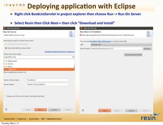 Deploying	
  applica8on	
  with	
  Eclipse
                • Right	
  click	
  BookListServlet	
  in	
  project	
  explorer	
  then	
  choose	
  Run	
  -­‐>	
  Run	
  On	
  Server
                • Select	
  Resin	
  then	
  Click	
  Next-­‐>	
  then	
  click	
  “Download	
  and	
  Install”




   Caucho	
  Home	
  	
  |	
  	
  Contact	
  Us	
  	
  |	
  	
  Caucho	
  Blog	
  	
  |	
  	
  Wiki	
  	
  |	
  Applica8on	
  Server

Thursday, May 3, 12
 
