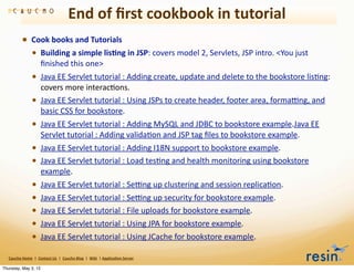 End	
  of	
  ﬁrst	
  cookbook	
  in	
  tutorial
                • Cook	
  books	
  and	
  Tutorials
                  • Building	
  a	
  simple	
  lis8ng	
  in	
  JSP:	
  covers	
  model	
  2,	
  Servlets,	
  JSP	
  intro.	
  <You	
  just	
  
                                    ﬁnished	
  this	
  one>
                          • Java	
  EE	
  Servlet	
  tutorial	
  :	
  Adding	
  create,	
  update	
  and	
  delete	
  to	
  the	
  bookstore	
  lisBng:	
  
                                    covers	
  more	
  interacBons.
                          •         Java	
  EE	
  Servlet	
  tutorial	
  :	
  Using	
  JSPs	
  to	
  create	
  header,	
  footer	
  area,	
  forma>ng,	
  and	
  
                                    basic	
  CSS	
  for	
  bookstore.
                          • Java	
  EE	
  Servlet	
  tutorial	
  :	
  Adding	
  MySQL	
  and	
  JDBC	
  to	
  bookstore	
  example.Java	
  EE	
  
                                    Servlet	
  tutorial	
  :	
  Adding	
  validaBon	
  and	
  JSP	
  tag	
  ﬁles	
  to	
  bookstore	
  example.
                          • Java	
  EE	
  Servlet	
  tutorial	
  :	
  Adding	
  I18N	
  support	
  to	
  bookstore	
  example.
                          • Java	
  EE	
  Servlet	
  tutorial	
  :	
  Load	
  tesBng	
  and	
  health	
  monitoring	
  using	
  bookstore	
  
                                    example.
                          •         Java	
  EE	
  Servlet	
  tutorial	
  :	
  Se>ng	
  up	
  clustering	
  and	
  session	
  replicaBon.
                          •         Java	
  EE	
  Servlet	
  tutorial	
  :	
  Se>ng	
  up	
  security	
  for	
  bookstore	
  example.
                          •         Java	
  EE	
  Servlet	
  tutorial	
  :	
  File	
  uploads	
  for	
  bookstore	
  example.
                          •         Java	
  EE	
  Servlet	
  tutorial	
  :	
  Using	
  JPA	
  for	
  bookstore	
  example.
                          •         Java	
  EE	
  Servlet	
  tutorial	
  :	
  Using	
  JCache	
  for	
  bookstore	
  example.

   Caucho	
  Home	
  	
  |	
  	
  Contact	
  Us	
  	
  |	
  	
  Caucho	
  Blog	
  	
  |	
  	
  Wiki	
  	
  |	
  Applica8on	
  Server

Thursday, May 3, 12
 