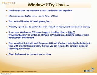 Windows?	
  Try	
  Linux...	
  
                 • Java	
  is	
  write	
  once	
  run	
  anywhere,	
  so	
  you	
  can	
  develop	
  Java	
  anywhere
                 • Most	
  companies	
  deploy	
  Java	
  on	
  some	
  ﬂavor	
  of	
  Linux
                 • You	
  can	
  use	
  Windows	
  for	
  development,	
  but...
                 • Probably	
  a	
  good	
  idea	
  to	
  get	
  familiar	
  with	
  produc8on	
  deployment	
  environment	
  anyway
                 • If	
  you	
  are	
  a	
  Windows	
  or	
  OSX	
  users,	
  I	
  suggest	
  installing	
  Ubuntu	
  (hEp://
                          www.ubuntu.com/)	
  or	
  CentOS	
  on	
  VMWare	
  or	
  Virtual	
  Box	
  and	
  making	
  that	
  your	
  main	
  
                          development	
  environment

                 • You	
  can	
  make	
  this	
  tutorial	
  work	
  for	
  you	
  on	
  OSX	
  and	
  Windows,	
  but	
  might	
  be	
  beEer	
  just	
  
                          to	
  go	
  with	
  a	
  fric8onless	
  approach.	
  This	
  way	
  you	
  can	
  focus	
  on	
  the	
  concepts	
  instead	
  of	
  
                          the	
  conﬁgura8on	
  woes

                 • Cloud	
  deployment	
  for	
  the	
  most	
  part	
  ==	
  Linux




   Caucho	
  Home	
  	
  |	
  	
  Contact	
  Us	
  	
  |	
  	
  Caucho	
  Blog	
  	
  |	
  	
  Wiki	
  	
  |	
  Applica8on	
  Server

Thursday, May 3, 12
 