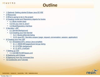Outline
       •        1 Optional: Getting started Eclipse Java EE IDE
       •        2 Resources
       •        3 What is going to be in the project
       •        4 Creating model and Repository objects for books
                 • 4.1 Book model class
                 • 4.2 Are you new to Java?
                 • 4.3 BookRepository interface
       •        5 Servlets / JSP
                 • 5.1 Servlet Background
                 • 5.2 Creating your ﬁrst Servlet
                      • 5.2.1 BookListServlet listing
                      • 5.2.2 Java EE / Servlets scopes (page, request, conversation, session, application)
       •        6 Creating your ﬁrst JSP
                 • 6.1 Templates/JSTL versus Java scriptlets
                      • 6.1.1 /WEB-INF/pages/book-list.jsp listing
                      • 6.1.2 HTML background
                      • 6.1.3 JSTL c:forEach
       •        7 Setting up CDI
                 • 7.1 CDI META-INF/beans.xml
       •        8 Deploying with Eclipse
       •        9 Deploying from the command line
       •        10 Cookbooks and Tutorials




   Caucho	
  Home	
  	
  |	
  	
  Contact	
  Us	
  	
  |	
  	
  Caucho	
  Blog	
  	
  |	
  	
  Wiki	
  	
  |	
  Applica8on	
  Server

Thursday, May 3, 12
 