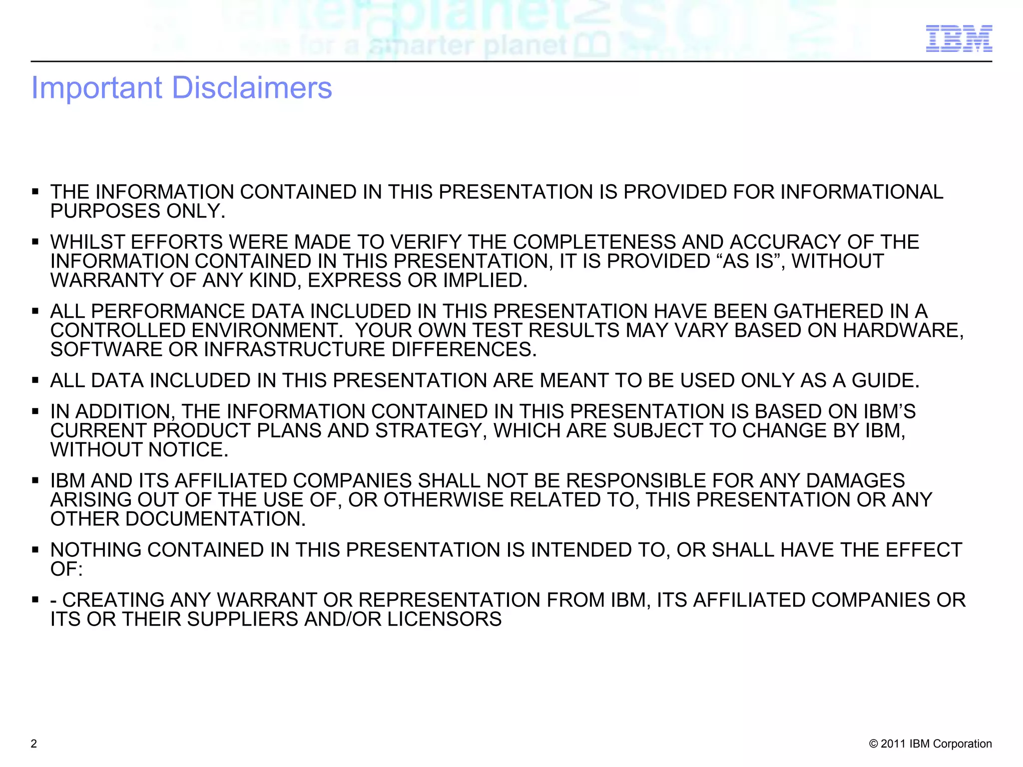 Important DisclaimersTHE INFORMATION CONTAINED IN THIS PRESENTATION IS PROVIDED FOR INFORMATIONAL PURPOSES ONLY. WHILST EFFORTS WERE MADE TO VERIFY THE COMPLETENESS AND ACCURACY OF THE INFORMATION CONTAINED IN THIS PRESENTATION, IT IS PROVIDED “AS IS”, WITHOUT WARRANTY OF ANY KIND, EXPRESS OR IMPLIED. ALL PERFORMANCE DATA INCLUDED IN THIS PRESENTATION HAVE BEEN GATHERED IN A CONTROLLED ENVIRONMENT.  YOUR OWN TEST RESULTS MAY VARY BASED ON HARDWARE, SOFTWARE OR INFRASTRUCTURE DIFFERENCES.ALL DATA INCLUDED IN THIS PRESENTATION ARE MEANT TO BE USED ONLY AS A GUIDE.IN ADDITION, THE INFORMATION CONTAINED IN THIS PRESENTATION IS BASED ON IBM’S CURRENT PRODUCT PLANS AND STRATEGY, WHICH ARE SUBJECT TO CHANGE BY IBM, WITHOUT NOTICE. IBM AND ITS AFFILIATED COMPANIES SHALL NOT BE RESPONSIBLE FOR ANY DAMAGES ARISING OUT OF THE USE OF, OR OTHERWISE RELATED TO, THIS PRESENTATION OR ANY OTHER DOCUMENTATION. NOTHING CONTAINED IN THIS PRESENTATION IS INTENDED TO, OR SHALL HAVE THE EFFECT OF: - CREATING ANY WARRANT OR REPRESENTATION FROM IBM, ITS AFFILIATED COMPANIES OR ITS OR THEIR SUPPLIERS AND/OR LICENSORS2
