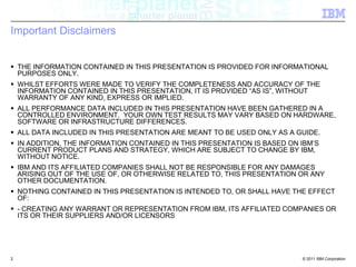 Important DisclaimersTHE INFORMATION CONTAINED IN THIS PRESENTATION IS PROVIDED FOR INFORMATIONAL PURPOSES ONLY. WHILST EFFORTS WERE MADE TO VERIFY THE COMPLETENESS AND ACCURACY OF THE INFORMATION CONTAINED IN THIS PRESENTATION, IT IS PROVIDED “AS IS”, WITHOUT WARRANTY OF ANY KIND, EXPRESS OR IMPLIED. ALL PERFORMANCE DATA INCLUDED IN THIS PRESENTATION HAVE BEEN GATHERED IN A CONTROLLED ENVIRONMENT.  YOUR OWN TEST RESULTS MAY VARY BASED ON HARDWARE, SOFTWARE OR INFRASTRUCTURE DIFFERENCES.ALL DATA INCLUDED IN THIS PRESENTATION ARE MEANT TO BE USED ONLY AS A GUIDE.IN ADDITION, THE INFORMATION CONTAINED IN THIS PRESENTATION IS BASED ON IBM’S CURRENT PRODUCT PLANS AND STRATEGY, WHICH ARE SUBJECT TO CHANGE BY IBM, WITHOUT NOTICE. IBM AND ITS AFFILIATED COMPANIES SHALL NOT BE RESPONSIBLE FOR ANY DAMAGES ARISING OUT OF THE USE OF, OR OTHERWISE RELATED TO, THIS PRESENTATION OR ANY OTHER DOCUMENTATION. NOTHING CONTAINED IN THIS PRESENTATION IS INTENDED TO, OR SHALL HAVE THE EFFECT OF: - CREATING ANY WARRANT OR REPRESENTATION FROM IBM, ITS AFFILIATED COMPANIES OR ITS OR THEIR SUPPLIERS AND/OR LICENSORS2