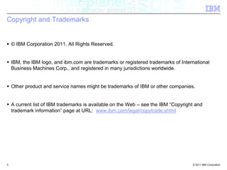 Copyright and Trademarks© IBM Corporation 2011. All Rights Reserved. IBM, the IBM logo, and ibm.com are trademarks or registered trademarks of International Business Machines Corp., and registered in many jurisdictions worldwide. Other product and service names might be trademarks of IBM or other companies. A current list of IBM trademarks is available on the Web – see the IBM “Copyright and trademark information” page at URL:  www.ibm.com/legal/copytrade.shtml3