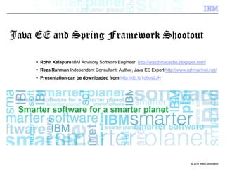 Java EE and Spring Framework Shootout Rohit Kelapure IBM Advisory Software Engineer, http://wasdynacache.blogspot.com/ Reza RahmanIndependent Consultant, Author, Java EE Expert http://www.rahmannet.net/ Presentation can be downloaded from http://db.tt/1q9us2JH 