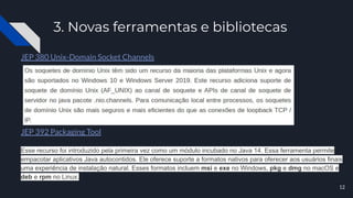3. Novas ferramentas e bibliotecas
JEP 380 Unix-Domain Socket Channels
JEP 392 Packaging Tool
Esse recurso foi introduzido pela primeira vez como um módulo incubado no Java 14. Essa ferramenta permite
empacotar aplicativos Java autocontidos. Ele oferece suporte a formatos nativos para oferecer aos usuários finais
uma experiência de instalação natural. Esses formatos incluem msi e exe no Windows, pkg e dmg no macOS e
deb e rpm no Linux.
12
 