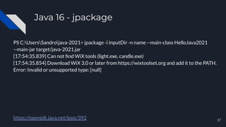 Java 16 - jpackage
PS C:UsersSandrojava-2021> jpackage -i inputDir -n name --main-class HelloJava2021
--main-jar target/java-2021.jar
[17:54:35.839] Can not ﬁnd WiX tools (light.exe, candle.exe)
[17:54:35.854] Download WiX 3.0 or later from https://wixtoolset.org and add it to the PATH.
Error: Invalid or unsupported type: [null]
https://openjdk.java.net/jeps/392 17
 