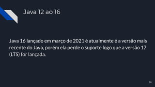 Java 12 ao 16
Java 16 lançado em março de 2021 é atualmente é a versão mais
recente do Java, porém ela perde o suporte logo que a versão 17
(LTS) for lançada.
18
 