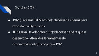 JVM e JDK
● JVM (Java Virtual Machine): Necessária apenas para
executar os Bytecodes.
● JDK (Java Development Kit): Necessária para quem
desenvolve. Além das ferramentas de
desenvolvimento, incorpora a JVM.
2
 
