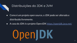 Distribuições do JDK e JVM
● Como é um projeto open source, o JDK pode ser alterado e
distribuído livremente.
● A casa do JDK é o projeto OpenJDK https://openjdk.java.net/
3
 