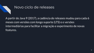 Novo ciclo de releases
A partir do Java 9 (2017), a cadência de releases mudou para cada 6
meses com versões com longo suporte (LTS) e e versões
intermediárias para facilitar a migração e experimento de novas
features.
5
 