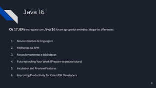Java 16
Os 17 JEPs entregues com Java 16 foram agrupados em seis categorias diferentes:
1. Novos recursos de linguagem
2. Melhorias na JVM
3. Novas ferramentas e bibliotecas
4. Futureprooﬁng Your Work (Prepare-se para o futuro)
5. Incubator and Preview Features
6. Improving Productivity for OpenJDK Developers
8
 