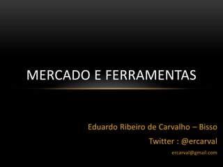 Eduardo Ribeiro de Carvalho – Bisso
Twitter : @ercarval
ercarval@gmail.com
MERCADO E FERRAMENTAS
 
