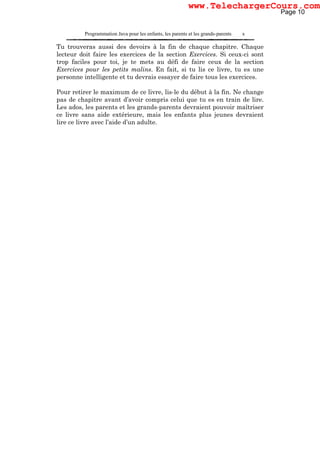 Programmation Java pour les enfants, les parents et les grands-parents x
Tu trouveras aussi des devoirs à la fin de chaque chapitre. Chaque
lecteur doit faire les exercices de la section Exercices. Si ceux-ci sont
trop faciles pour toi, je te mets au défi de faire ceux de la section
Exercices pour les petits malins. En fait, si tu lis ce livre, tu es une
personne intelligente et tu devrais essayer de faire tous les exercices.
Pour retirer le maximum de ce livre, lis-le du début à la fin. Ne change
pas de chapitre avant d’avoir compris celui que tu es en train de lire.
Les ados, les parents et les grands-parents devraient pouvoir maîtriser
ce livre sans aide extérieure, mais les enfants plus jeunes devraient
lire ce livre avec l’aide d’un adulte.
Page 10
www.TelechargerCours.com
 