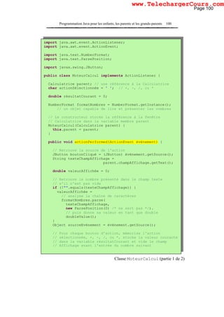 Programmation Java pour les enfants, les parents et les grands-parents 100
Classe MoteurCalcul (partie 1 de 2)
import java.awt.event.ActionListener;
import java.awt.event.ActionEvent;
import java.text.NumberFormat;
import java.text.ParsePosition;
import javax.swing.JButton;
public class MoteurCalcul implements ActionListener {
Calculatrice parent; // une référence à la Calculatrice
char actionSélectionnée = ' '; // +, -, /, ou *
double résultatCourant = 0;
NumberFormat formatNombres = NumberFormat.getInstance();
// un objet capable de lire et présenter les nombres
// Le constructeur stocke la référence à la fenêtre
// Calculatrice dans la variable membre parent
MoteurCalcul(Calculatrice parent) {
this.parent = parent;
}
public void actionPerformed(ActionEvent événement) {
// Retrouve la source de l'action
JButton boutonCliqué = (JButton) événement.getSource();
String texteChampAffichage =
parent.champAffichage.getText();
double valeurAffichée = 0;
// Retrouve le nombre présenté dans le champ texte
// s'il n'est pas vide
if (!"".equals(texteChampAffichage)) {
valeurAffichée =
// analyse la chaîne de caractères
formatNombres.parse(
texteChampAffichage,
new ParsePosition(0) /* ne sert pas */).
// puis donne sa valeur en tant que double
doubleValue();
}
Object sourceEvénement = événement.getSource();
// Pour chaque bouton d'action, mémorise l'action
// sélectionnée, +, -, /, ou *, stocke la valeur courante
// dans la variable résultatCourant et vide le champ
// Affichage avant l'entrée du nombre suivant
Page 100
www.TelechargerCours.com
 