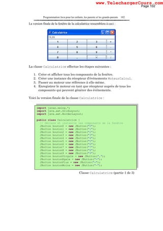 Programmation Java pour les enfants, les parents et les grands-parents 102
La version finale de la fenêtre de la calculatrice ressemblera à ceci :
La classe Calculatrice effectue les étapes suivantes :
1. Créer et afficher tous les composants de la fenêtre.
2. Créer une instance du récepteur d'événements MoteurCalcul.
3. Passer au moteur une référence à elle-même.
4. Enregistrer le moteur en tant que récepteur auprès de tous les
composants qui peuvent générer des événements.
Voici la version finale de la classe Calculatrice :
JButton buttonMinus = new JButton("-");
Classe Calculatrice (partie 1 de 3)
import javax.swing.*;
import java.awt.GridLayout;
import java.awt.BorderLayout;
public class Calculatrice {
// Déclare et instancie les composants de la fenêtre
JButton bouton0 = new JButton("0");
JButton bouton1 = new JButton("1");
JButton bouton2 = new JButton("2");
JButton bouton3 = new JButton("3");
JButton bouton4 = new JButton("4");
JButton bouton5 = new JButton("5");
JButton bouton6 = new JButton("6");
JButton bouton7 = new JButton("7");
JButton bouton8 = new JButton("8");
JButton bouton9 = new JButton("9");
JButton boutonVirgule = new JButton(",");
JButton boutonEgale = new JButton("=");
JButton boutonPlus = new JButton("+");
JButton boutonMoins = new JButton("-");
Page 102
www.TelechargerCours.com
 