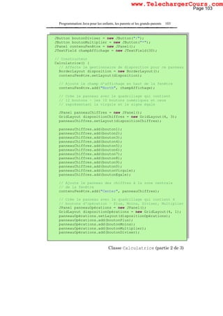 Programmation Java pour les enfants, les parents et les grands-parents 103
Classe Calculatrice (partie 2 de 3)
JButton boutonDiviser = new JButton("/");
JButton boutonMultiplier = new JButton("*");
JPanel contenuFenêtre = new JPanel();
JTextField champAffichage = new JTextField(30);
// Constructeur
Calculatrice() {
// Affecte le gestionnaire de disposition pour ce panneau
BorderLayout disposition = new BorderLayout();
contenuFenêtre.setLayout(disposition);
// Ajoute le champ d'affichage en haut de la fenêtre
contenuFenêtre.add("North", champAffichage);
// Crée le panneau avec le quadrillage qui contient
// 12 boutons – les 10 boutons numériques et ceux
// représentant la virgule et le signe égale
JPanel panneauChiffres = new JPanel();
GridLayout dispositionChiffres = new GridLayout(4, 3);
panneauChiffres.setLayout(dispositionChiffres);
panneauChiffres.add(bouton1);
panneauChiffres.add(bouton2);
panneauChiffres.add(bouton3);
panneauChiffres.add(bouton4);
panneauChiffres.add(bouton5);
panneauChiffres.add(bouton6);
panneauChiffres.add(bouton7);
panneauChiffres.add(bouton8);
panneauChiffres.add(bouton9);
panneauChiffres.add(bouton0);
panneauChiffres.add(boutonVirgule);
panneauChiffres.add(boutonEgale);
// Ajoute le panneau des chiffres à la zone centrale
// de la fenêtre
contenuFenêtre.add("Center", panneauChiffres);
// Crée le panneau avec le quadrillage qui contient 4
// boutons d'opération – Plus, Moins, Diviser, Multiplier
JPanel panneauOpérations = new JPanel();
GridLayout dispositionOpérations = new GridLayout(4, 1);
panneauOpérations.setLayout(dispositionOpérations);
panneauOpérations.add(boutonPlus);
panneauOpérations.add(boutonMoins);
panneauOpérations.add(boutonMultiplier);
panneauOpérations.add(boutonDiviser);
Page 103
www.TelechargerCours.com
 