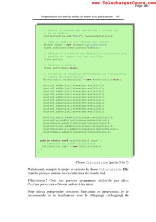 Programmation Java pour les enfants, les parents et les grands-parents 104
Classe Calculatrice (partie 3 de 3)
Maintenant, compile le projet et exécute la classe Calculatrice. Elle
marche presque comme les calculatrices du monde réel.
Félicitations ! C'est ton premier programme utilisable par plein
d'autres personnes – fais-en cadeau à tes amis.
Pour mieux comprendre comment fonctionne ce programme, je te
recommande de te familiariser avec le déboguage (debugging) de
// Ajoute le panneau des opérations à la zone est
// de la fenêtre
contenuFenêtre.add("East", panneauOpérations);
// Crée le cadre et lui affecte son contenu
JFrame frame = new JFrame("Calculatrice");
frame.setContentPane(contenuFenêtre);
// Affecte à la fenêtre des dimensions suffisantes pour
// prendre en compte tous les contrôles
frame.pack();
// Affiche la fenêtre
frame.setVisible(true);
// Instancie le récepteur d'événements et l'enregistre
// auprès de chaque bouton
MoteurCalcul moteurCalcul = new MoteurCalcul(this);
bouton0.addActionListener(moteurCalcul);
bouton1.addActionListener(moteurCalcul);
bouton2.addActionListener(moteurCalcul);
bouton3.addActionListener(moteurCalcul);
bouton4.addActionListener(moteurCalcul);
bouton5.addActionListener(moteurCalcul);
bouton6.addActionListener(moteurCalcul);
bouton7.addActionListener(moteurCalcul);
bouton8.addActionListener(moteurCalcul);
bouton9.addActionListener(moteurCalcul);
boutonVirgule.addActionListener(moteurCalcul);
boutonPlus.addActionListener(moteurCalcul);
boutonMoins.addActionListener(moteurCalcul);
boutonDiviser.addActionListener(moteurCalcul);
boutonMultiplier.addActionListener(moteurCalcul);
boutonEgale.addActionListener(moteurCalcul);
}
public static void main(String[] args) {
// Instancie la classe Calculatrice
Calculatrice calc = new Calculatrice();
}
}
Page 104
www.TelechargerCours.com
 