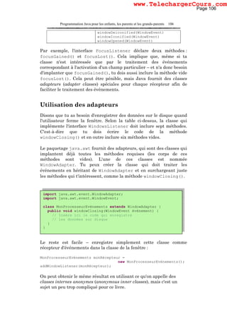 Programmation Java pour les enfants, les parents et les grands-parents 106
windowDeiconified(WindowEvent)
windowIconified(WindowEvent)
windowOpened(WindowEvent)
Par exemple, l'interface FocusListener déclare deux méthodes :
focusGained() et focusLost(). Cela implique que, même si ta
classe n'est intéressée que par le traitement des événements
correspondant à l'activation d'un champ particulier – et n'a donc besoin
d'implanter que focusGained(), tu dois aussi inclure la méthode vide
focusLost(). Cela peut être pénible, mais Java fournit des classes
adapteurs (adapter classes) spéciales pour chaque récepteur afin de
faciliter le traitement des événements.
Utilisation des adapteurs
Disons que tu as besoin d'enregistrer des données sur le disque quand
l'utilisateur ferme la fenêtre. Selon la table ci-dessus, la classe qui
implémente l'interface WindowsListener doit inclure sept méthodes.
C'est-à-dire que tu dois écrire le code de la méthode
windowClosing() et en outre inclure six méthodes vides.
Le paquetage java.awt fournit des adapteurs, qui sont des classes qui
implantent déjà toutes les méthodes requises (les corps de ces
méthodes sont vides). L'une de ces classes est nommée
WindowAdapter. Tu peux créer la classe qui doit traiter les
événements en héritant de WindowAdapter et en surchargeant juste
les méthodes qui t'intéressent, comme la méthode windowClosing().
Le reste est facile – enregistre simplement cette classe comme
récepteur d'événements dans la classe de la fenêtre :
MonProcesseurEvénements monRécepteur =
new MonProcesseurEvénements();
addWindowListener(monRécepteur);
On peut obtenir le même résultat en utilisant ce qu'on appelle des
classes internes anonymes (anonymous inner classes), mais c'est un
sujet un peu trop compliqué pour ce livre.
import java.awt.event.WindowAdapter;
import java.awt.event.WindowEvent;
class MonProcesseurEvénements extends WindowAdapter {
public void windowClosing(WindowEvent événement) {
// Insère ici le code qui enregistre
// les données sur disque
}
}
Page 106
www.TelechargerCours.com
 
