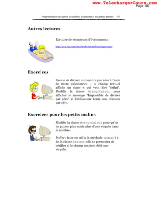 Programmation Java pour les enfants, les parents et les grands-parents 107
Autres lectures
Ecriture de récepteurs d'événements :
http://java.sun.com/docs/books/tutorial/uiswing/events/
Exercices
Essaie de diviser un nombre par zéro à l'aide
de notre calculatrice – le champ textuel
affiche un signe ∞ qui veut dire "infini".
Modifie la classe MoteurCalcul pour
afficher le message "Impossible de diviser
par zéro" si l'utilisateur tente une division
par zéro.
Exercices pour les petits malins
Modifie la classe MoteurCalcul pour qu'on
ne puisse plus saisir plus d'une virgule dans
le nombre.
Indice : jette un œil à la méthode indexOf()
de la classe String ; elle te permettra de
vérifier si le champ contient déjà une
virgule.
Page 107
www.TelechargerCours.com
 