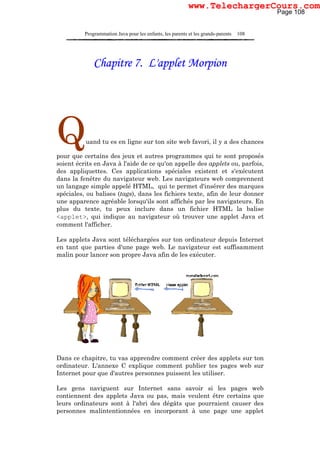 Programmation Java pour les enfants, les parents et les grands-parents 108
Chapitre 7. L'applet Morpion
Quand tu es en ligne sur ton site web favori, il y a des chances
pour que certains des jeux et autres programmes qui te sont proposés
soient écrits en Java à l'aide de ce qu'on appelle des applets ou, parfois,
des appliquettes. Ces applications spéciales existent et s'exécutent
dans la fenêtre du navigateur web. Les navigateurs web comprennent
un langage simple appelé HTML, qui te permet d'insérer des marques
spéciales, ou balises (tags), dans les fichiers texte, afin de leur donner
une apparence agréable lorsqu'ils sont affichés par les navigateurs. En
plus du texte, tu peux inclure dans un fichier HTML la balise
<applet>, qui indique au navigateur où trouver une applet Java et
comment l'afficher.
Les applets Java sont téléchargées sur ton ordinateur depuis Internet
en tant que parties d'une page web. Le navigateur est suffisamment
malin pour lancer son propre Java afin de les exécuter.
Dans ce chapitre, tu vas apprendre comment créer des applets sur ton
ordinateur. L'annexe C explique comment publier tes pages web sur
Internet pour que d'autres personnes puissent les utiliser.
Les gens naviguent sur Internet sans savoir si les pages web
contiennent des applets Java ou pas, mais veulent être certains que
leurs ordinateurs sont à l'abri des dégâts que pourraient causer des
personnes malintentionnées en incorporant à une page une applet
Page 108
www.TelechargerCours.com
 