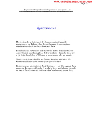Programmation Java pour les enfants, les parents et les grands-parents xi
Remerciements
Merci à tous les architectes et développeurs qui ont travaillé
gratuitement sur Eclipse – l’un des meilleurs environnements de
développement intégrés disponibles pour Java.
Remerciements particuliers aux chauffeurs de bus de la société New
Jersey Transit pour la souplesse de leur conduite – la moitié de ce livre
a été écrite dans le bus n° 139, que je prenais pour aller au travail.
Merci à cette dame adorable, ma femme, Natasha, pour avoir fait
tourner avec succès cette affaire qu’on appelle famille.
Remerciements particuliers à Yuri Goncharov – un développeur Java
expert de Toronto, au Canada. Il a relu le livre, testé chaque exemple
de code et fourni un retour précieux afin d’améliorer un peu ce livre.
Page 11
www.TelechargerCours.com
 